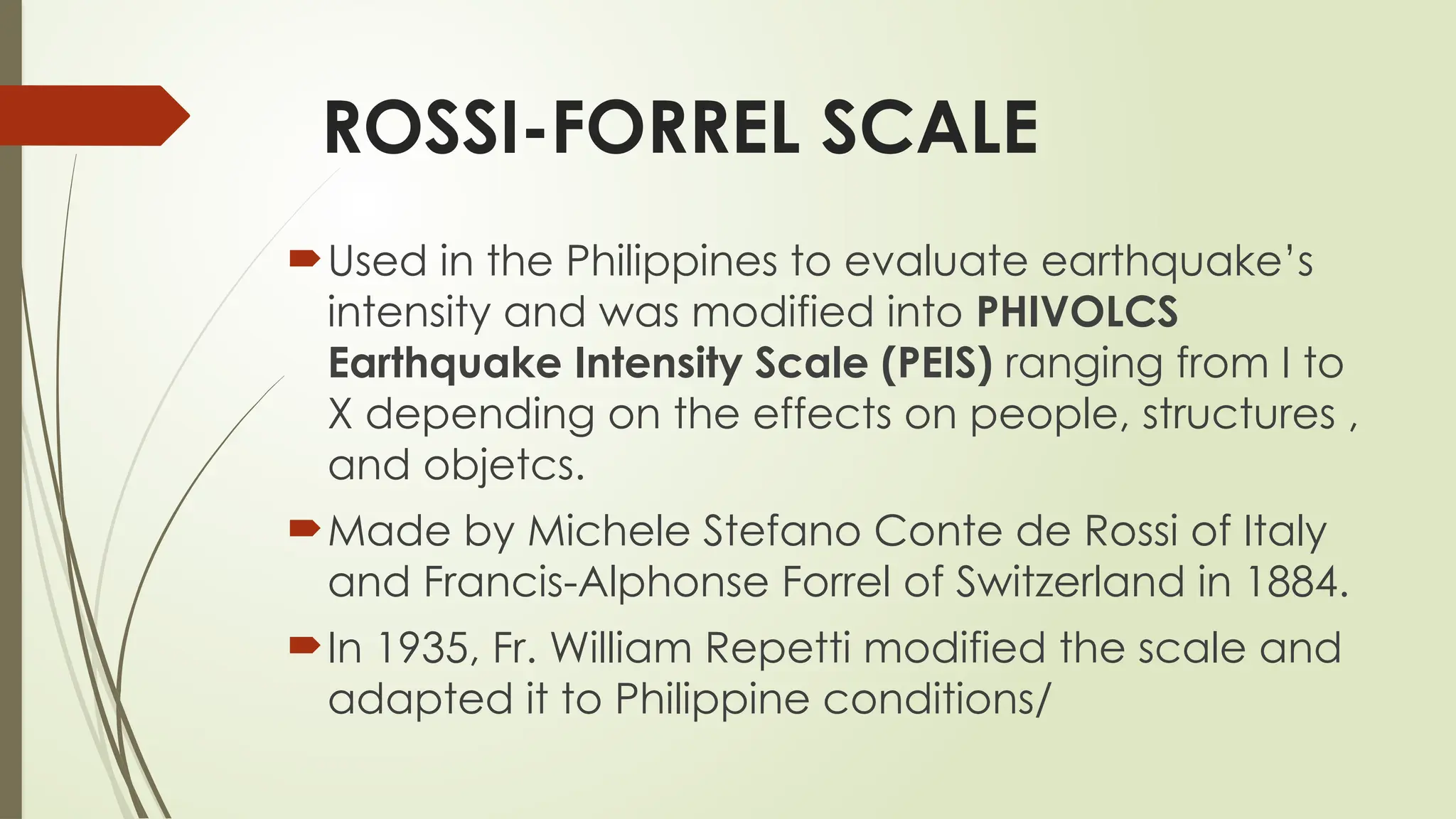 ROSSI-FORREL SCALE
Used in the Philippines to evaluate earthquake’s
intensity and was modified into PHIVOLCS
Earthquake Intensity Scale (PEIS) ranging from I to
X depending on the effects on people, structures ,
and objetcs.
Made by Michele Stefano Conte de Rossi of Italy
and Francis-Alphonse Forrel of Switzerland in 1884.
In 1935, Fr. William Repetti modified the scale and
adapted it to Philippine conditions/
 