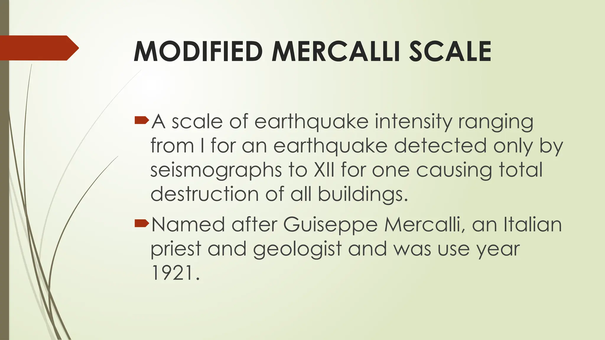 MODIFIED MERCALLI SCALE
A scale of earthquake intensity ranging
from I for an earthquake detected only by
seismographs to XII for one causing total
destruction of all buildings.
Named after Guiseppe Mercalli, an Italian
priest and geologist and was use year
1921.
 