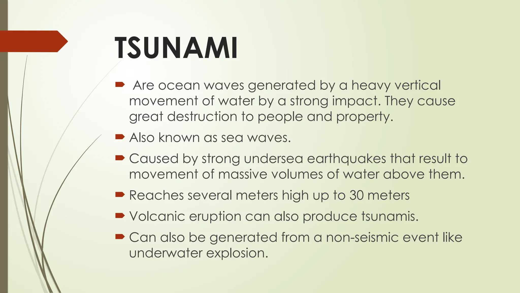 TSUNAMI
 Are ocean waves generated by a heavy vertical
movement of water by a strong impact. They cause
great destruction to people and property.
 Also known as sea waves.
 Caused by strong undersea earthquakes that result to
movement of massive volumes of water above them.
 Reaches several meters high up to 30 meters
 Volcanic eruption can also produce tsunamis.
 Can also be generated from a non-seismic event like
underwater explosion.
 
