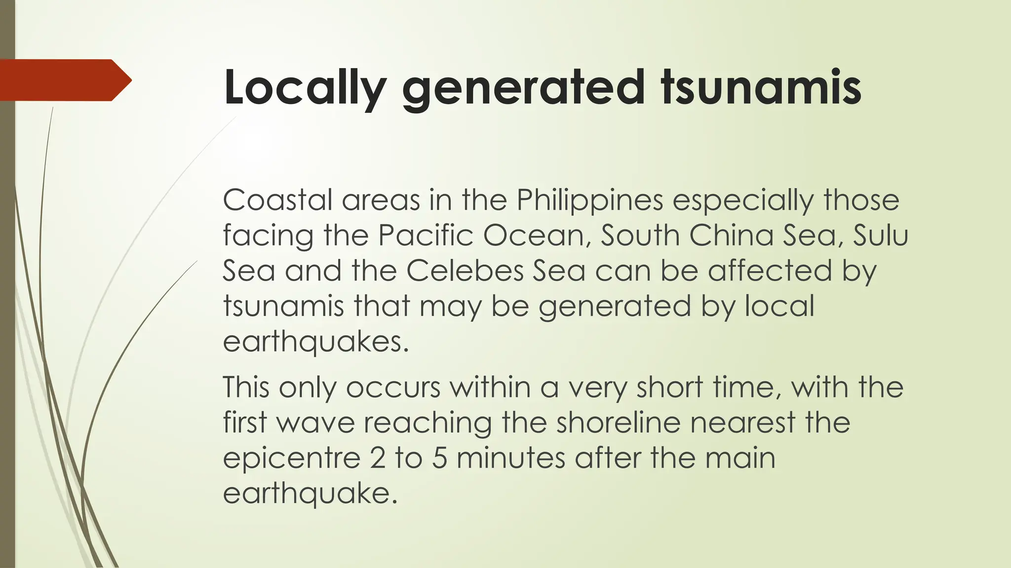 Locally generated tsunamis
Coastal areas in the Philippines especially those
facing the Pacific Ocean, South China Sea, Sulu
Sea and the Celebes Sea can be affected by
tsunamis that may be generated by local
earthquakes.
This only occurs within a very short time, with the
first wave reaching the shoreline nearest the
epicentre 2 to 5 minutes after the main
earthquake.
 