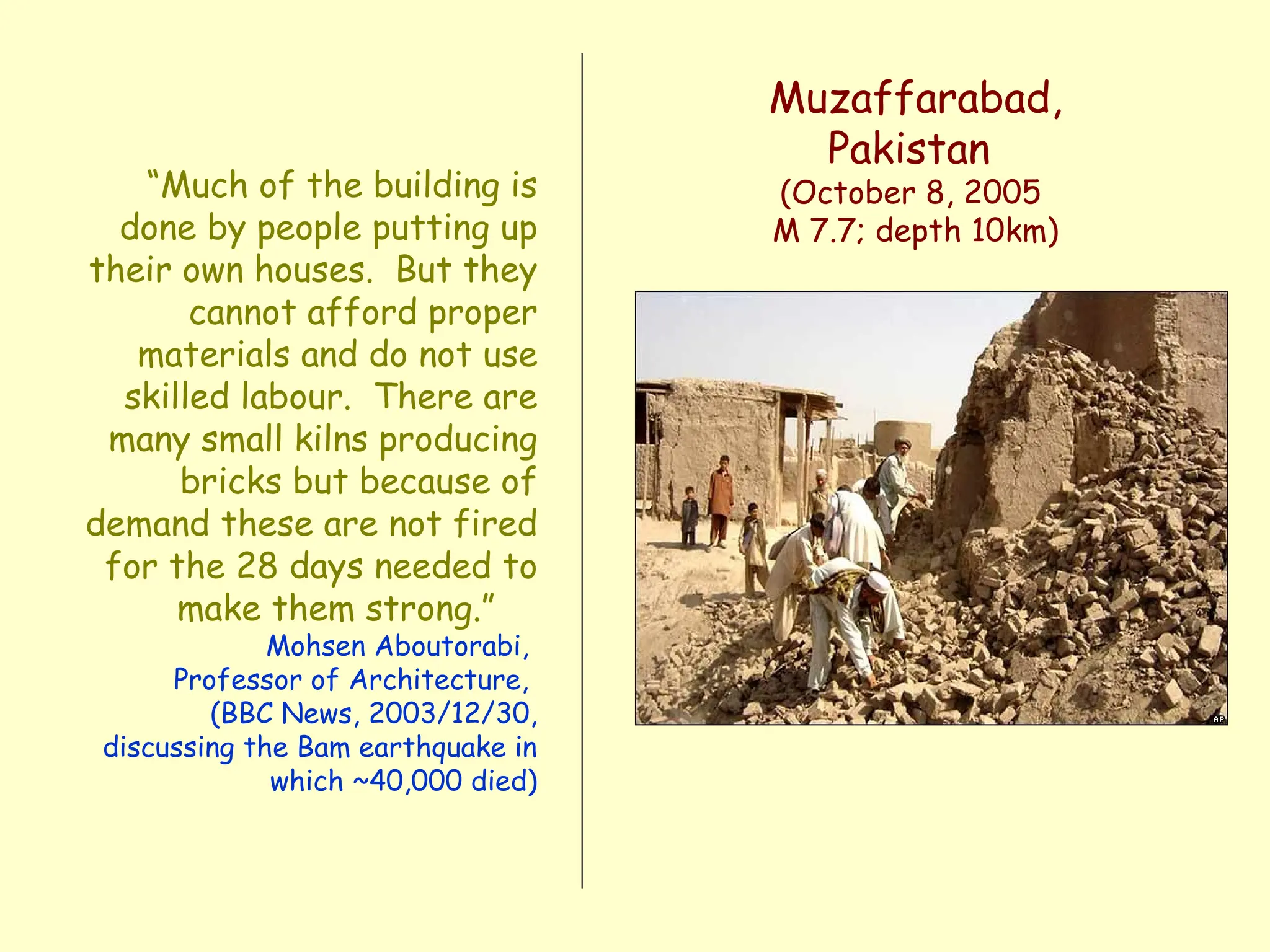 “Much of the building is
done by people putting up
their own houses. But they
cannot afford proper
materials and do not use
skilled labour. There are
many small kilns producing
bricks but because of
demand these are not fired
for the 28 days needed to
make them strong.”
Mohsen Aboutorabi,
Professor of Architecture,
(BBC News, 2003/12/30,
discussing the Bam earthquake in
which ~40,000 died)
Muzaffarabad,
Pakistan
(October 8, 2005
M 7.7; depth 10km)
 