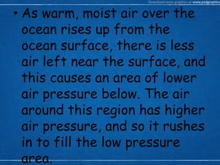 • As warm, moist air over the
ocean rises up from the
ocean surface, there is less
air left near the surface, and
this causes an area of lower
air pressure below. The air
around this region has higher
air pressure, and so it rushes
in to fill the low pressure
area.
 