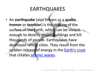 EARTHQUAKES
• An earthquake (also known as a quake,
tremor or temblor) is the shaking of the
surface of the Earth, which can be violent
enough to destroy major buildings and kill
thousands of people. Earthquakes have
destroyed whole cities. They result from the
sudden release of energy in the Earth's crust
that creates seismic waves.
 