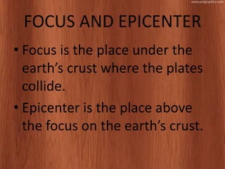FOCUS AND EPICENTER
• Focus is the place under the
earth’s crust where the plates
collide.
• Epicenter is the place above
the focus on the earth’s crust.
 