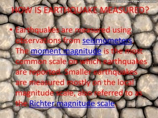 HOW IS EARTHQUAKE MEASURED?
• Earthquakes are measured using
observations from seismometers.
The moment magnitude is the most
common scale on which earthquakes
are reported. Smaller earthquakes
are measured mostly on the local
magnitude scale, also referred to as
the Richter magnitude scale.
 
