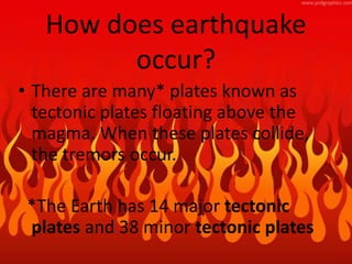 How does earthquake
occur?
• There are many* plates known as
tectonic plates floating above the
magma. When these plates collide,
the tremors occur.
*The Earth has 14 major tectonic
plates and 38 minor tectonic plates
 