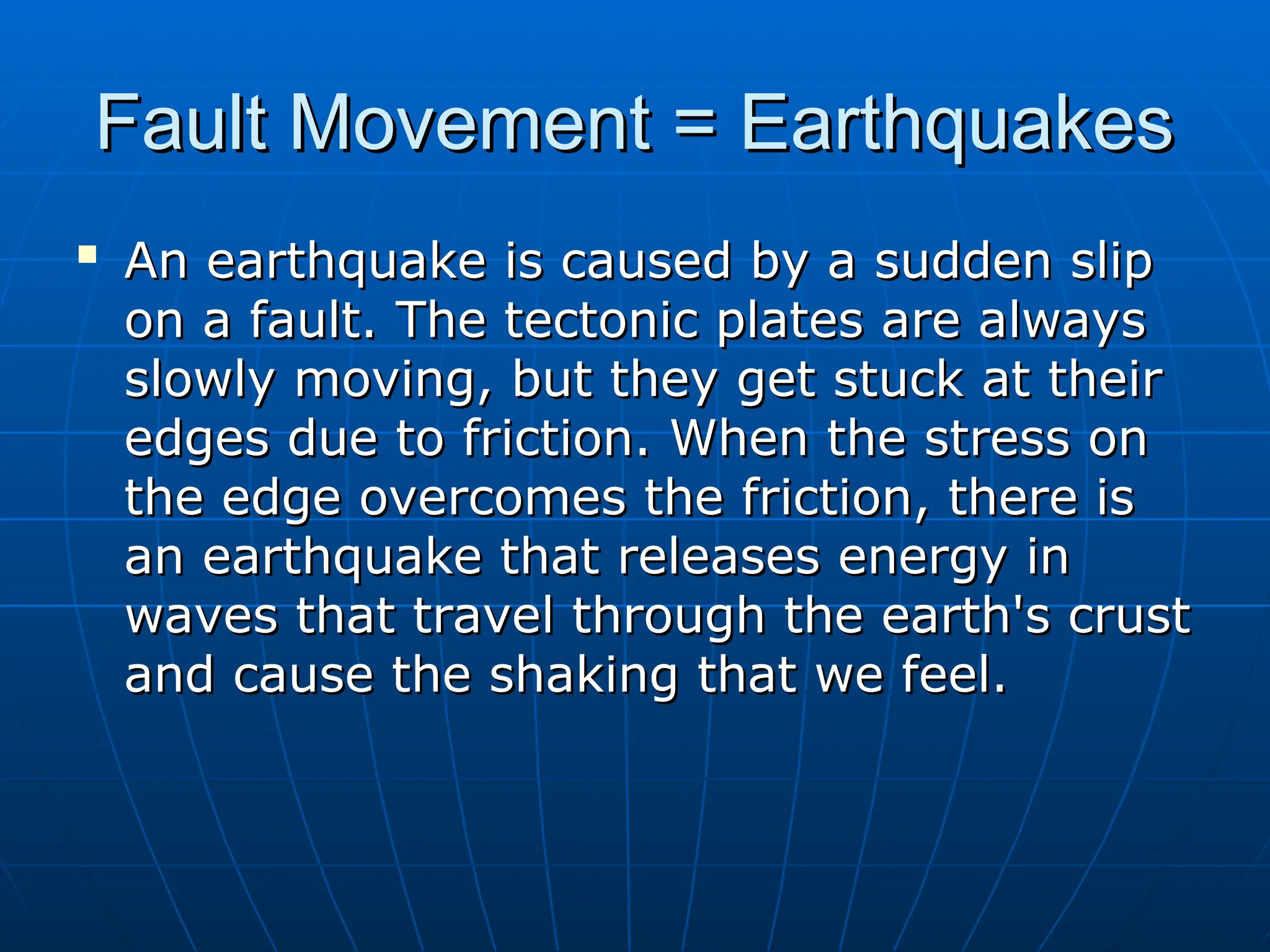 Fault Movement = Earthquakes
Fault Movement = Earthquakes

An earthquake is caused by a sudden slip
An earthquake is caused by a sudden slip
on a fault. The tectonic plates are always
on a fault. The tectonic plates are always
slowly moving, but they get stuck at their
slowly moving, but they get stuck at their
edges due to friction. When the stress on
edges due to friction. When the stress on
the edge overcomes the friction, there is
the edge overcomes the friction, there is
an earthquake that releases energy in
an earthquake that releases energy in
waves that travel through the earth's crust
waves that travel through the earth's crust
and cause the shaking that we feel.
and cause the shaking that we feel.
 