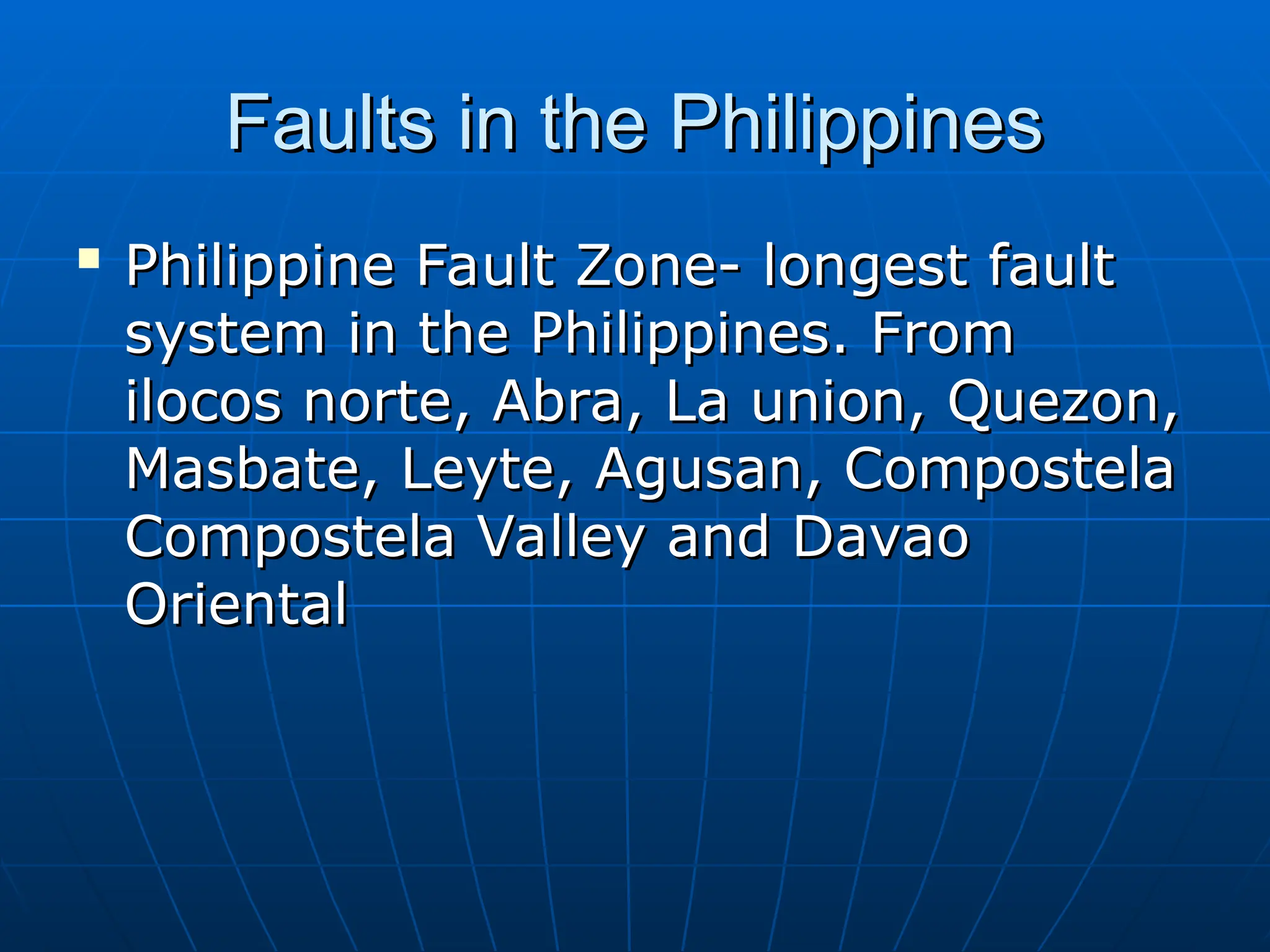 Faults in the Philippines
Faults in the Philippines

Philippine Fault Zone- longest fault
Philippine Fault Zone- longest fault
system in the Philippines. From
system in the Philippines. From
ilocos norte, Abra, La union, Quezon,
ilocos norte, Abra, La union, Quezon,
Masbate, Leyte, Agusan, Compostela
Masbate, Leyte, Agusan, Compostela
Compostela Valley and Davao
Compostela Valley and Davao
Oriental
Oriental
 