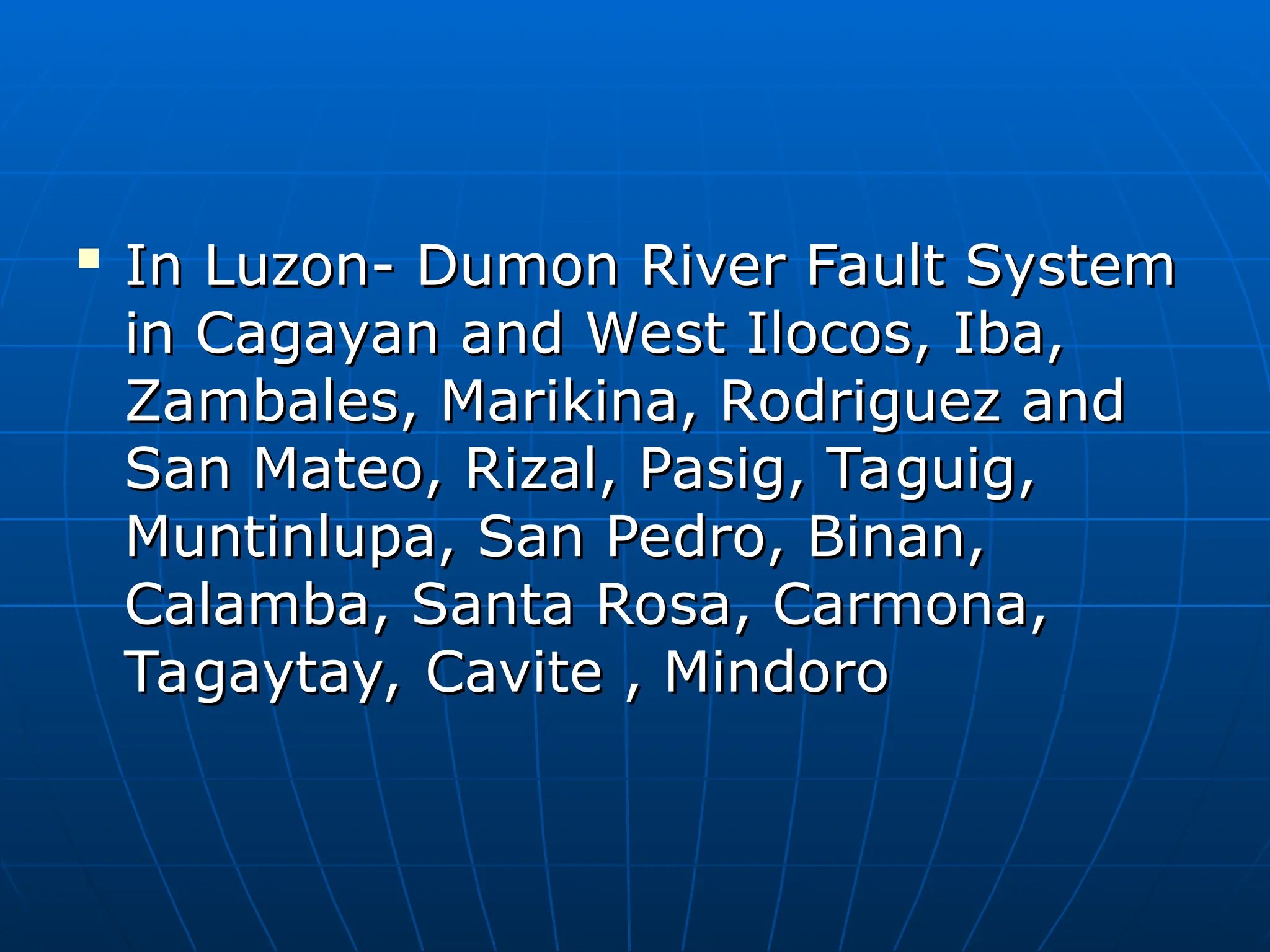 
In Luzon- Dumon River Fault System
In Luzon- Dumon River Fault System
in Cagayan and West Ilocos, Iba,
in Cagayan and West Ilocos, Iba,
Zambales, Marikina, Rodriguez and
Zambales, Marikina, Rodriguez and
San Mateo, Rizal, Pasig, Taguig,
San Mateo, Rizal, Pasig, Taguig,
Muntinlupa, San Pedro, Binan,
Muntinlupa, San Pedro, Binan,
Calamba, Santa Rosa, Carmona,
Calamba, Santa Rosa, Carmona,
Tagaytay, Cavite , Mindoro
Tagaytay, Cavite , Mindoro
 