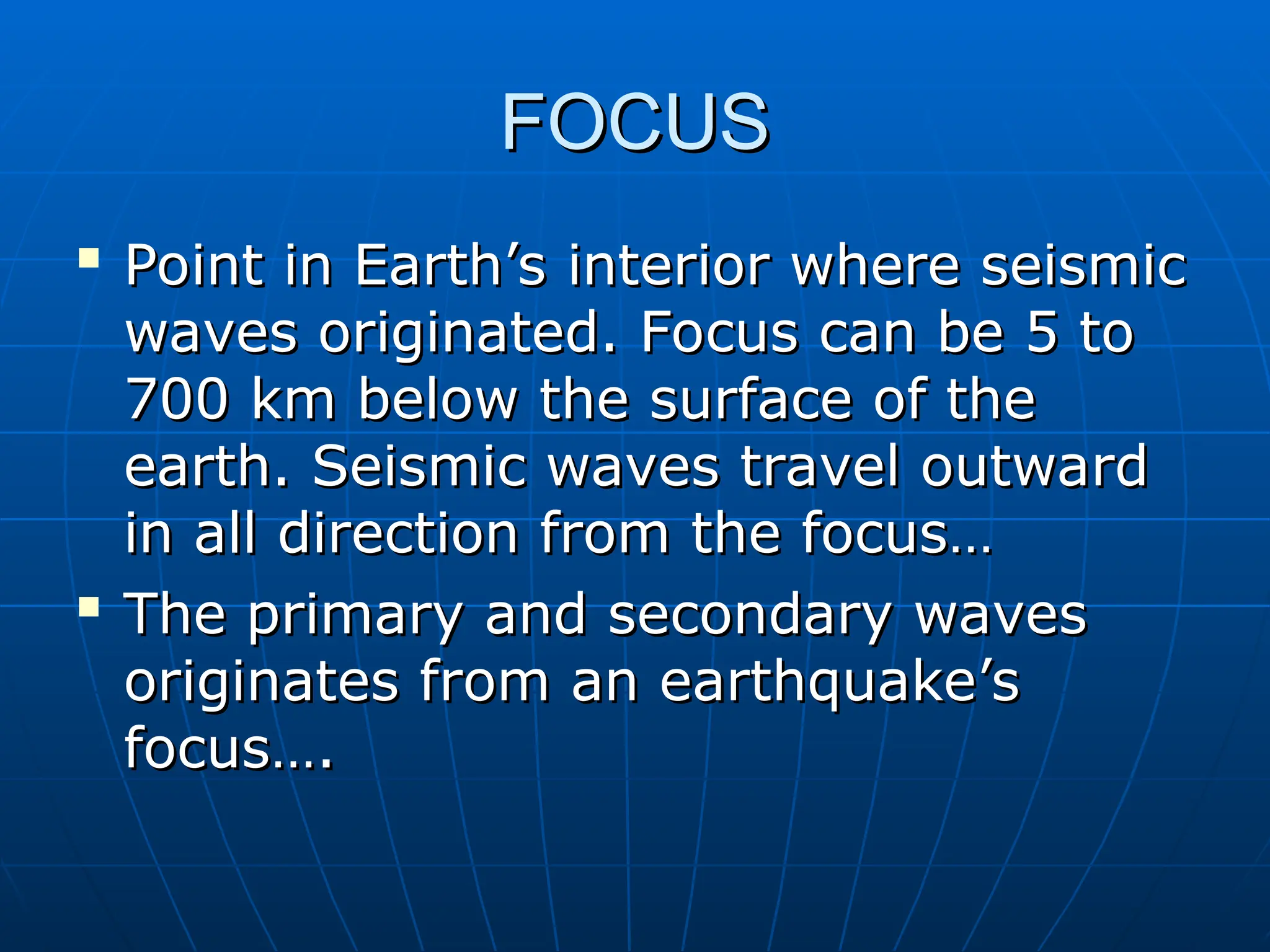 FOCUS
FOCUS

Point in Earth’s interior where seismic
Point in Earth’s interior where seismic
waves originated. Focus can be 5 to
waves originated. Focus can be 5 to
700 km below the surface of the
700 km below the surface of the
earth. Seismic waves travel outward
earth. Seismic waves travel outward
in all direction from the focus…
in all direction from the focus…

The primary and secondary waves
The primary and secondary waves
originates from an earthquake’s
originates from an earthquake’s
focus….
focus….
 