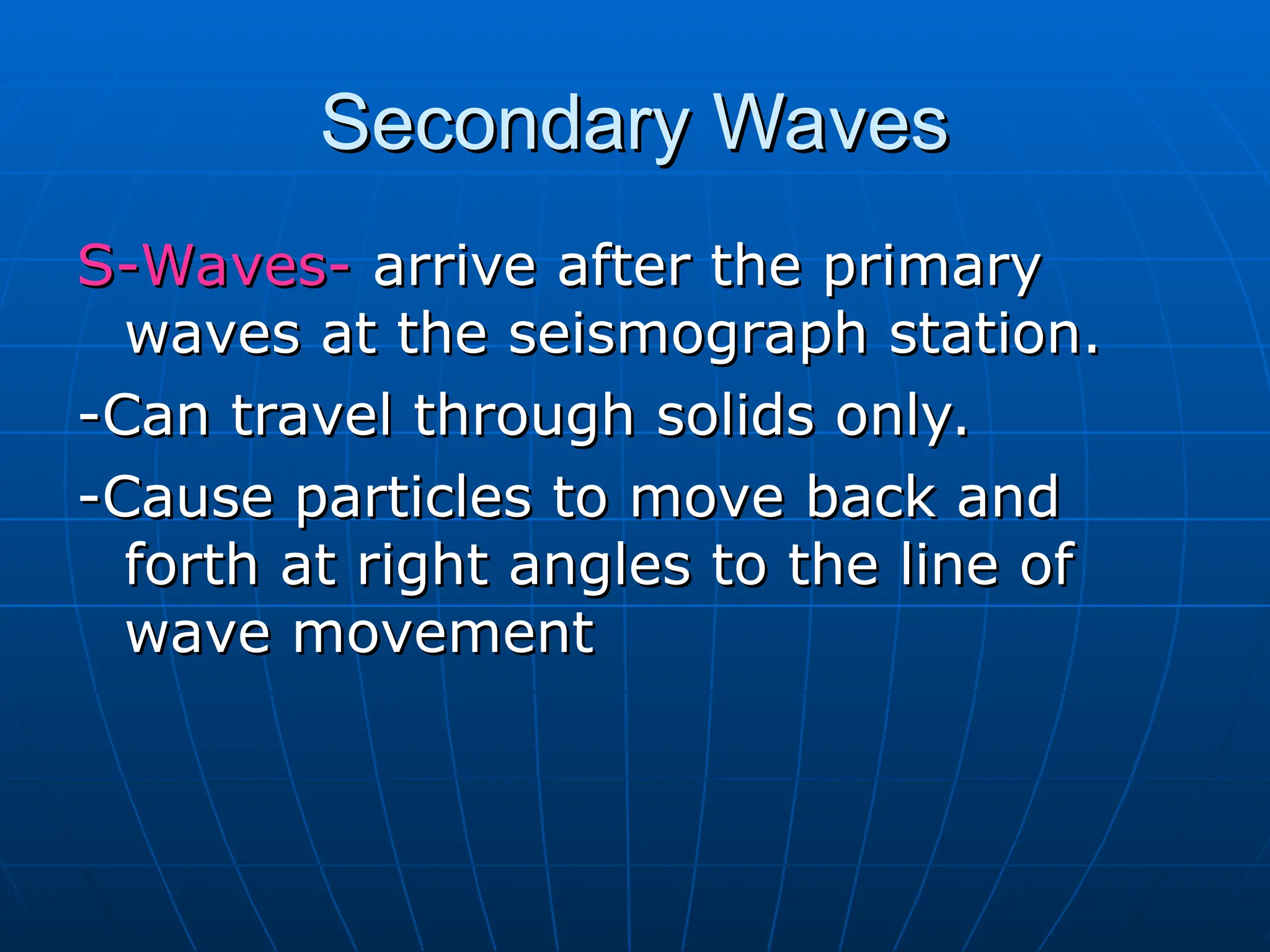 S-Waves-
S-Waves- arrive after the primary
arrive after the primary
waves at the seismograph station.
waves at the seismograph station.
-Can travel through solids only.
-Can travel through solids only.
-Cause particles to move back and
-Cause particles to move back and
forth at right angles to the line of
forth at right angles to the line of
wave movement
wave movement
Secondary Waves
Secondary Waves
 