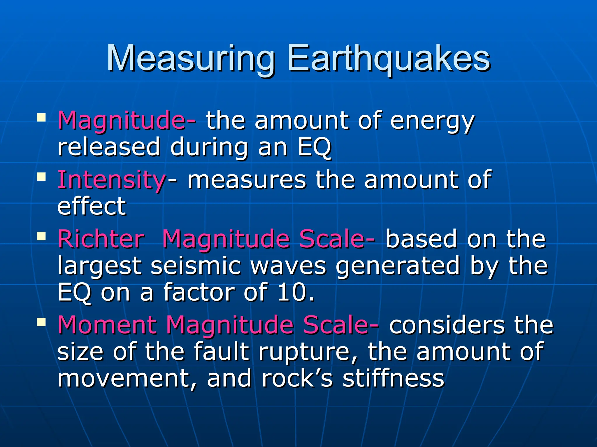 Measuring Earthquakes
Measuring Earthquakes

Magnitude-
Magnitude- the amount of energy
the amount of energy
released during an EQ
released during an EQ
 Intensity
Intensity- measures the amount of
- measures the amount of
effect
effect
 Richter Magnitude Scale-
Richter Magnitude Scale- based on the
based on the
largest seismic waves generated by the
largest seismic waves generated by the
EQ on a factor of 10.
EQ on a factor of 10.

Moment Magnitude Scale-
Moment Magnitude Scale- considers the
considers the
size of the fault rupture, the amount of
size of the fault rupture, the amount of
movement, and rock’s stiffness
movement, and rock’s stiffness
 