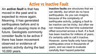 Active vs Inactive Fault
An active fault is that has
moved in the past and is
expected to move again.
Meaning, it has generated
earthquakes before and is
capable of causing more in the
future. Geologists commonly
consider faults to be active if
there has been movement
observed or evidence of
seismic activity during the last
10,000 years.
Inactive faults are structures that we
can identify, but which do no have
earthquakes. As you can imagine,
because of the complexity of
earthquake activity, judging a fault to
be inactive can be tricky, but often we
can measure the last time substantial
offset occurred across a fault. If a fault
has been inactive for millions of years,
it's certainly safe to call it inactive.
However, some faults only have large
earthquakes once in thousands of
years, and we need to evaluate
carefully their hazard potential.
 