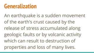 Generalization
An earthquake is a sudden movement
of the earth’s crust caused by the
release of stress accumulated along
geologic faults or by volcanic activity
which can result to destruction of
properties and loss of many lives.
 