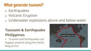 What generate tsunami?
● Earthquakes
● Volcanic Eruption
● Underwater explosions above and below water
Tsunami & Earthquake
Philippines
 Tsunami and Earthquakes can
happen anytime along the Pacific
Ring of Fire
 