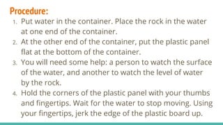 Procedure:
1. Put water in the container. Place the rock in the water
at one end of the container.
2. At the other end of the container, put the plastic panel
flat at the bottom of the container.
3. You will need some help: a person to watch the surface
of the water, and another to watch the level of water
by the rock.
4. Hold the corners of the plastic panel with your thumbs
and fingertips. Wait for the water to stop moving. Using
your fingertips, jerk the edge of the plastic board up.
 