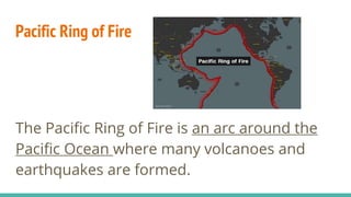 Pacific Ring of Fire
The Pacific Ring of Fire is an arc around the
Pacific Ocean where many volcanoes and
earthquakes are formed.
 