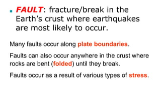 ■ FAULT: fracture/break in the
Earth’s crust where earthquakes
are most likely to occur.
Many faults occur along plate boundaries.
Faults can also occur anywhere in the crust where
rocks are bent (folded) until they break.
Faults occur as a result of various types of stress.
 