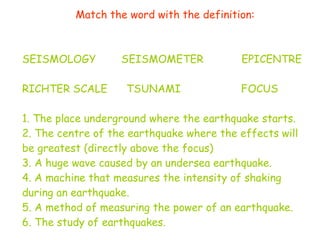 Match the word with the definition: SEISMOLOGY  SEISMOMETER  EPICENTRE  RICHTER SCALE  TSUNAMI  FOCUS  1. The place underground where the earthquake starts. 2. The centre of the earthquake where the effects will be greatest (directly above the focus) 3. A huge wave caused by an undersea earthquake. 4. A machine that measures the intensity of shaking during an earthquake. 5. A method of measuring the power of an earthquake. 6. The study of earthquakes. 
