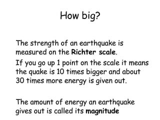 How big? The strength of an earthquake is measured on the  Richter scale .  If you go up 1 point on the scale it means the quake is 10 times bigger and about 30 times more energy is given out. The amount of energy an earthquake gives out is called its  magnitude 