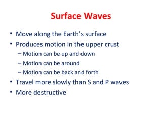 Surface Waves
• Move along the Earth’s surface
• Produces motion in the upper crust
– Motion can be up and down
– Motion can be around
– Motion can be back and forth
• Travel more slowly than S and P waves
• More destructive
 