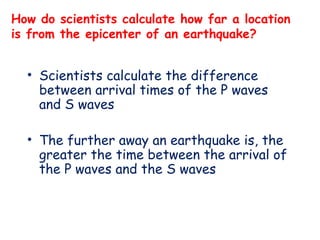 How do scientists calculate how far a location
is from the epicenter of an earthquake?
• Scientists calculate the difference
between arrival times of the P waves
and S waves
• The further away an earthquake is, the
greater the time between the arrival of
the P waves and the S waves
 