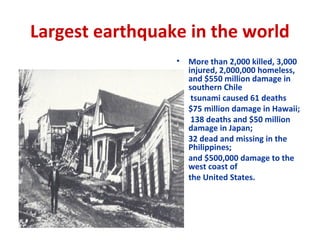 Largest earthquake in the world
• More than 2,000 killed, 3,000
injured, 2,000,000 homeless,
and $550 million damage in
southern Chile
• tsunami caused 61 deaths
• $75 million damage in Hawaii;
• 138 deaths and $50 million
damage in Japan;
• 32 dead and missing in the
Philippines;
• and $500,000 damage to the
west coast of
• the United States.
 