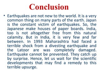 Conclusion
• Earthquakes are not new to the world. It is a very
common thing on many parts of the earth. Japan
is the constant victim of earthquakes. So, the
Japanese make houses of paper boards. India,
too is not altogether free from this natural
calamity. But in India, it is very few and far
between. In 1993 Maharashtra had faced a
terrible shock from a divesting earthquake and
the Latoor are was completely damaged.
Earthquake cannot be prevented. They catch up
by surprise. Hence, let us wait for the scientific
developments that may find a remedy to this
terrible upsurge.
 