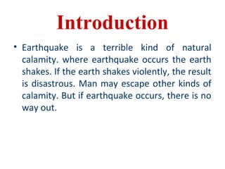 Introduction
• Earthquake is a terrible kind of natural
calamity. where earthquake occurs the earth
shakes. If the earth shakes violently, the result
is disastrous. Man may escape other kinds of
calamity. But if earthquake occurs, there is no
way out.
 
