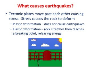 What causes earthquakes?
• Tectonic plates move past each other causing
stress. Stress causes the rock to deform
– Plastic deformation – does not cause earthquakes
– Elastic deformation – rock stretches then reaches
a breaking point, releasing energy.
 