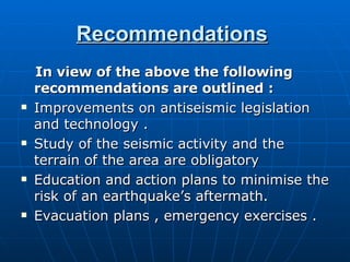 Recommendations   In view of the above the following recommendations are outlined   : Improvements on antiseismic legislation and technology   . Study of the seismic activity and the terrain of the area are obligatory   Education and action plans to minimise the risk of an earthquake’s aftermath.   Evacuation plans , emergency exercises . 