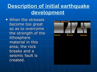 Description of initial earthquake development   When the stresses become too great so as to overcome the strength of the lithosphere material in this area, the rock breaks and a seismic fault is created.   