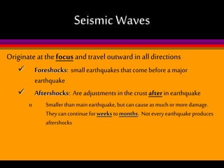 Seismic Waves
Originate at the focus and travel outward in all directions


Foreshocks: small earthquakes that come before a major
earthquake
Aftershocks: Are adjustments in the crust after in earthquake


o

Smaller than main earthquake, but can cause as much or more damage.
They can continue for weeks to months. Not every earthquake produces
aftershocks

 