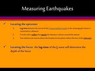 Measuring Earthquakes


Locating the epicenter
1.
2.
3.



Lag time between the arrival of the P wave and the S wave to the seismograph station is
converted to a distance
A circle with a radius that equals the distance is drawn around the station.
Two stations can narrow down the location to two places where the two circles intersect

Locating the focus: the lag-time of the L wave will determine the
depth of the focus

 