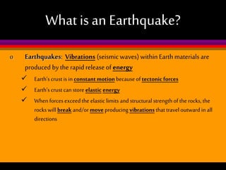 What is an Earthquake?
o

Earthquakes: Vibrations (seismic waves) within Earth materials are
produced by the rapid release of energy
 Earth’s crust is in constant motion because of tectonic forces
 Earth’s crust can store elastic energy
 When forces exceed the elastic limits and structural strength of the rocks, the
rocks will break and/or move producing vibrations that travel outward in all
directions

 