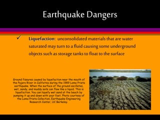Earthquake Dangers


Liquefaction: unconsolidated materials that are water
saturated may turn to a fluid causing some underground
objects such as storage tanks to float to the surface

Ground fissures caused by liquefaction near the mouth of
the Pajaro River in California during the 1989 Loma Prieta
earthquake. When the surface of the ground oscillates,
wet, sandy, and muddy soils can flow like a liquid. This is
liquefaction. You can liquefy wet sand at the beach by
pumping it up and down with your feet. Photo courtesy of
the Loma Prieta Collection, Earthquake Engineering
Research Center, UC Berkeley.

 