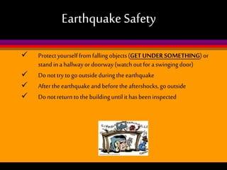 Earthquake Safety





Protect yourself from falling objects (GET UNDER SOMETHING) or
stand in a hallway or doorway (watch out for a swinging door)
Do not try to go outside during the earthquake
After the earthquake and before the aftershocks, go outside
Do not return to the building until it has been inspected

 