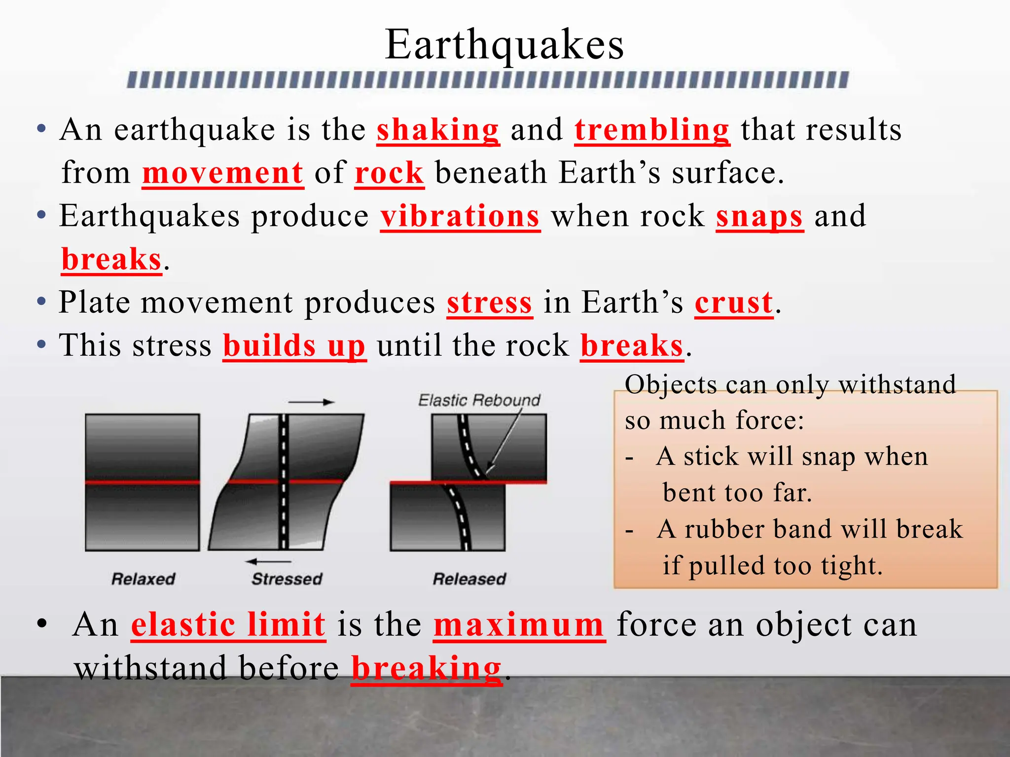 Earthquakes
• An earthquake is the shaking and trembling that results
from movement of rock beneath Earth’s surface.
• Earthquakes produce vibrations when rock snaps and
breaks.
• Plate movement produces stress in Earth’s crust.
• This stress builds up until the rock breaks.
Objects can only withstand
so much force:
- A stick will snap when
bent too far.
- A rubber band will break
if pulled too tight.
• An elastic limit is the maximum force an object can
withstand before breaking.
 