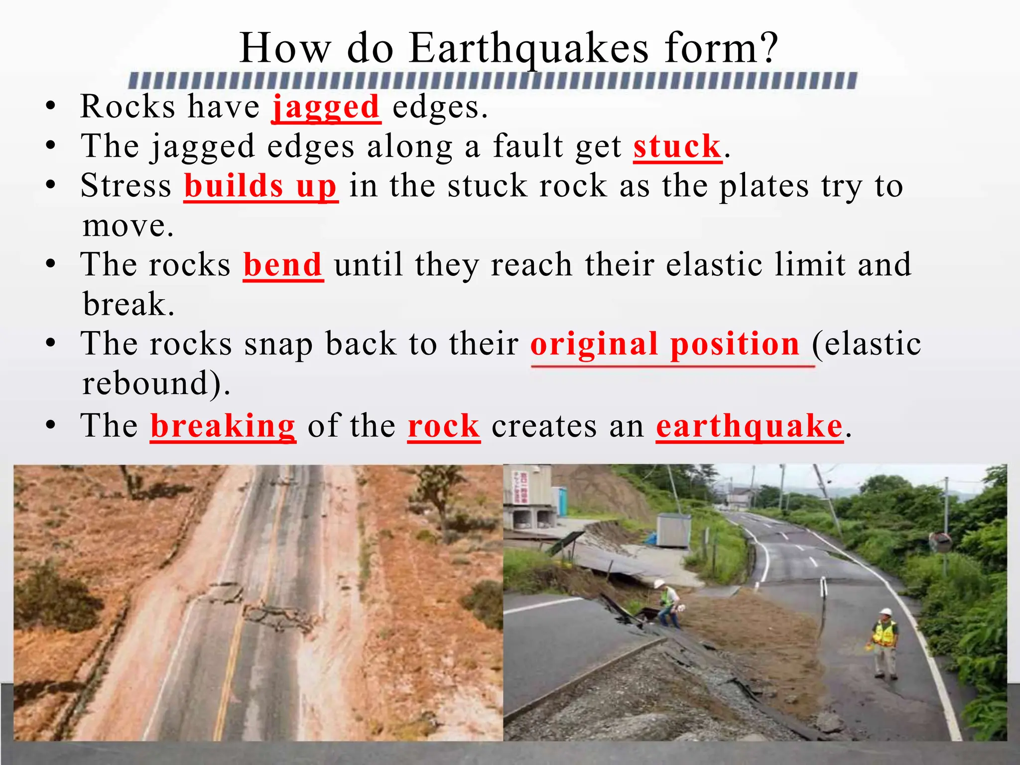 How do Earthquakes form?
• Rocks have jagged edges.
• The jagged edges along a fault get stuck.
• Stress builds up in the stuck rock as the plates try to
move.
• The rocks bend until they reach their elastic limit and
break.
• The rocks snap back to their original position (elastic
rebound).
• The breaking of the rock creates an earthquake.
 