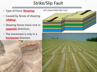Strike/Slip Fault
• Type of Force: Shearing
• Caused by forces of shearing
(sliding).
• Shearing forces move rock in
opposite directions.
• The movement is only in a
horizontal direction.
 