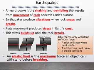 Earthquakes
• An earthquake is the shaking and trembling that results
from movement of rock beneath Earth’s surface.
• Earthquakes produce vibrations when rock snaps and
breaks.
• Plate movement produces stress in Earth’s crust.
• This stress builds up until the rock breaks.
Objects can only withstand
so much force:
- A stick will snap when
bent too far.
- A rubber band will break
if pulled too tight.
• An elastic limit is the maximum force an object can
withstand before breaking.
 