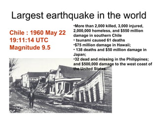 Largest earthquake in the world
Chile : 1960 May 22
19:11:14 UTC
Magnitude 9.5
•More than 2,000 killed, 3,000 injured,
2,000,000 homeless, and $550 million
damage in southern Chile
• tsunami caused 61 deaths
•$75 million damage in Hawaii;
• 138 deaths and $50 million damage in
Japan;
•32 dead and missing in the Philippines;
and $500,000 damage to the west coast of
the United States.
 