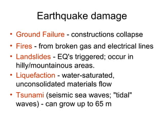 Earthquake damage
• Ground Failure - constructions collapse
• Fires - from broken gas and electrical lines
• Landslides - EQ's triggered; occur in
hilly/mountainous areas.
• Liquefaction - water-saturated,
unconsolidated materials flow
• Tsunami (seismic sea waves; "tidal"
waves) - can grow up to 65 m
 