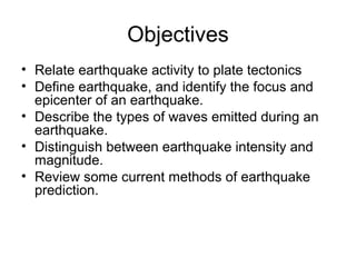 Objectives
• Relate earthquake activity to plate tectonics
• Define earthquake, and identify the focus and
epicenter of an earthquake.
• Describe the types of waves emitted during an
earthquake.
• Distinguish between earthquake intensity and
magnitude.
• Review some current methods of earthquake
prediction.
 