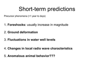 Short-term predictions
Precursor phenomena (<1 year to days)
1. Foreshocks: usually increase in magnitude
2. Ground deformation
3. Fluctuations in water well levels
4. Changes in local radio wave characteristics
5. Anomalous animal behavior???
 