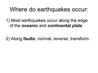 Where do earthquakes occur:
1) Most earthquakes occur along the edge
of the oceanic and continental plate
2) Along faults: normal, reverse, transform
 