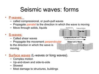 Seismic waves: forms
• P-waves:
– called compressional, or push-pull waves
– Propagate parralel to the direction in which the wave is moving
– Move through solids, liquids
• S-waves:
– Called shear waves
– Propagate the movement perpendicular
to the direction in which the wave is
moving
• Surface waves (L-waves or long waves).
– Complex motion
– Up-and-down and side-to-side
– Slowest
– Most damage to structures, buildings
 