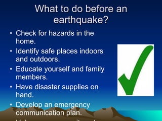 What to do before an earthquake? Check for hazards in the home. Identify safe places indoors and outdoors. Educate yourself and family members. Have disaster supplies on hand. Develop an emergency communication plan. Help your community get ready. 