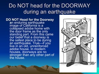Do NOT head for the DOORWAY during an earthquake DO NOT Head for the Doorway a n enduring earthquake image of California is a collapsed adobe home with the door frame as the only standing part. From this came our belief that a doorway is the safest place to be during an earthquake. True—if you live in an old, unreinforced adobe house. In modern houses, doorways are no stronger than any other part of the house. 