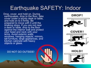 Earthquake SAFETY: Indoor Drop, cover, and hold on. During earthquakes, drop to the floor, take cover under a sturdy desk or table, and hold on to it firmly. Be prepared to move with it until the shaking stops. If you are not near a desk or table, drop to the floor against the interior wall and protect your head and neck with your arms. Avoid exterior walls, windows, hanging objects, mirrors, tall furniture, large appliances, and kitchen cabinets with heavy objects or glass. DO NOT GO OUTSIDE! 